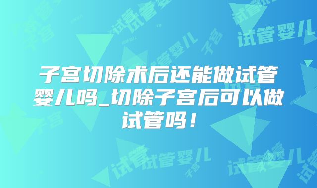 子宫切除术后还能做试管婴儿吗_切除子宫后可以做试管吗！