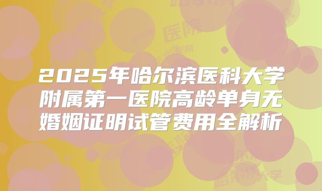2025年哈尔滨医科大学附属第一医院高龄单身无婚姻证明试管费用全解析