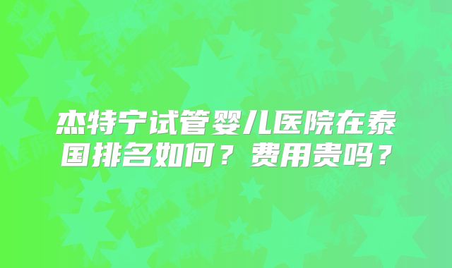 杰特宁试管婴儿医院在泰国排名如何？费用贵吗？