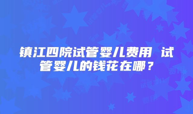 镇江四院试管婴儿费用 试管婴儿的钱花在哪？