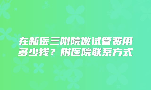 在新医三附院做试管费用多少钱？附医院联系方式