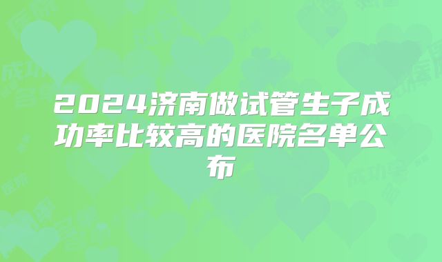 2024济南做试管生子成功率比较高的医院名单公布