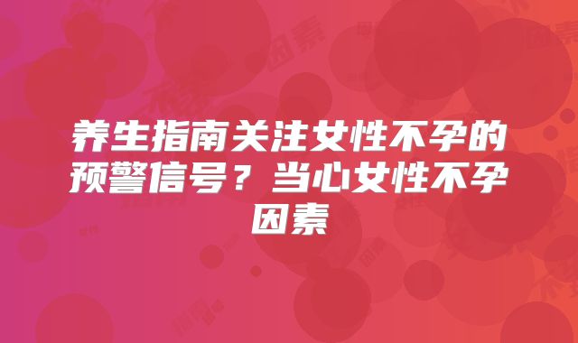 养生指南关注女性不孕的预警信号？当心女性不孕因素