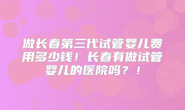 做长春第三代试管婴儿费用多少钱！长春有做试管婴儿的医院吗？！