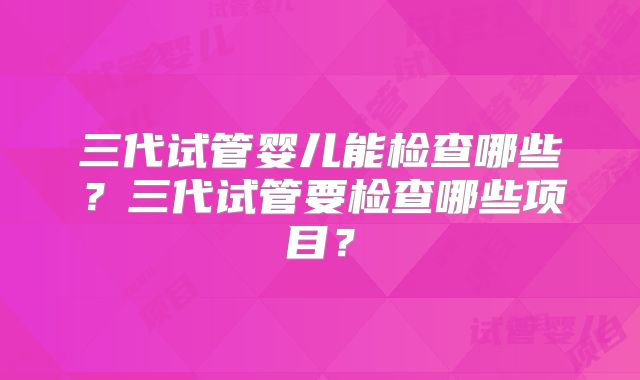 三代试管婴儿能检查哪些？三代试管要检查哪些项目？