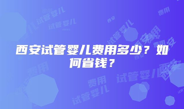 西安试管婴儿费用多少？如何省钱？