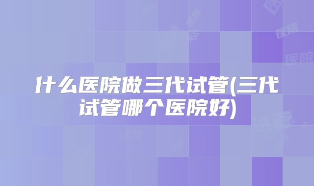 什么医院做三代试管(三代试管哪个医院好)