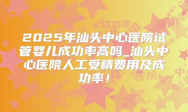 2025年汕头中心医院试管婴儿成功率高吗_汕头中心医院人工受精费用及成功率！