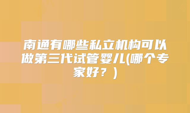 南通有哪些私立机构可以做第三代试管婴儿(哪个专家好?)