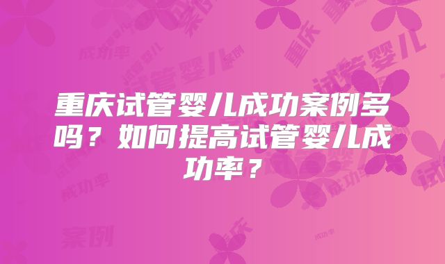 重庆试管婴儿成功案例多吗？如何提高试管婴儿成功率？