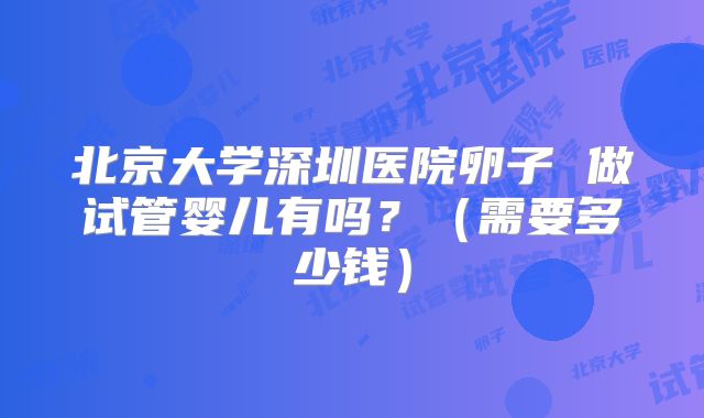 北京大学深圳医院卵子 做试管婴儿有吗？（需要多少钱）