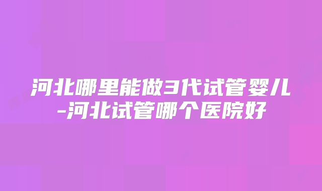 河北哪里能做3代试管婴儿-河北试管哪个医院好
