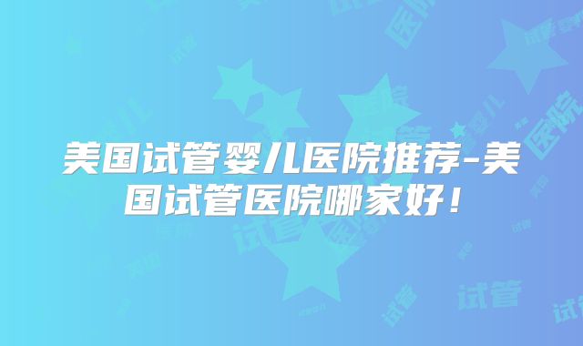 美国试管婴儿医院推荐-美国试管医院哪家好!