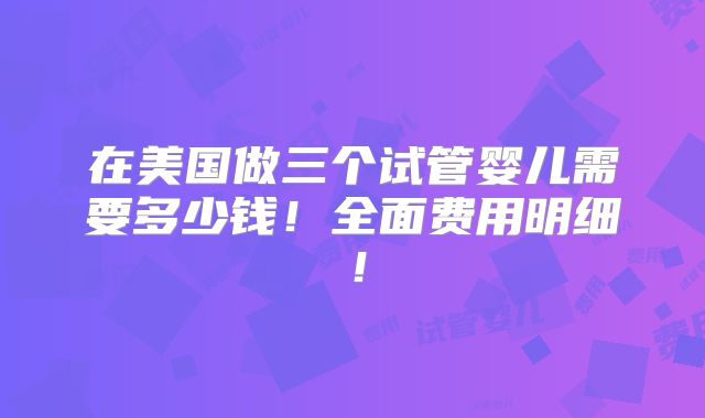 在美国做三个试管婴儿需要多少钱!全面费用明细!
