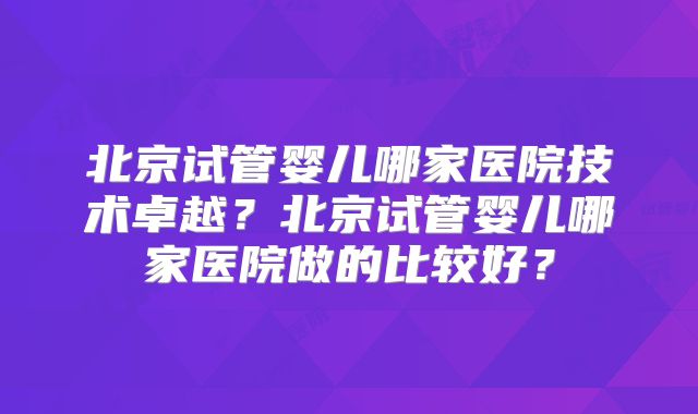 北京试管婴儿哪家医院技术卓越？北京试管婴儿哪家医院做的比较好？