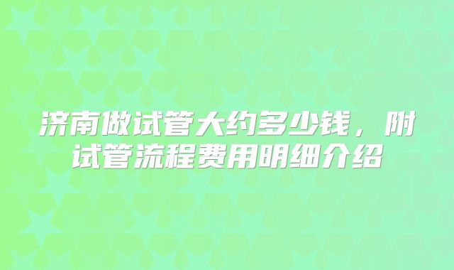 济南做试管大约多少钱，附试管流程费用明细介绍