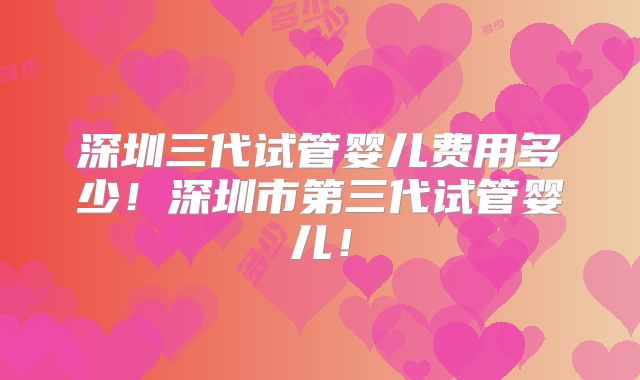 深圳三代试管婴儿费用多少！深圳市第三代试管婴儿！