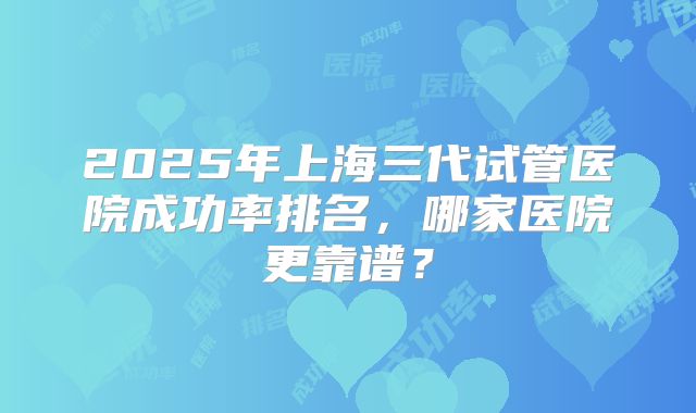 2025年上海三代试管医院成功率排名，哪家医院更靠谱？