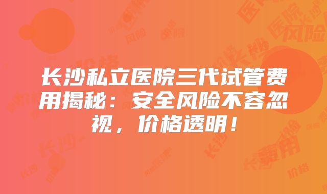 长沙私立医院三代试管费用揭秘：安全风险不容忽视，价格透明！