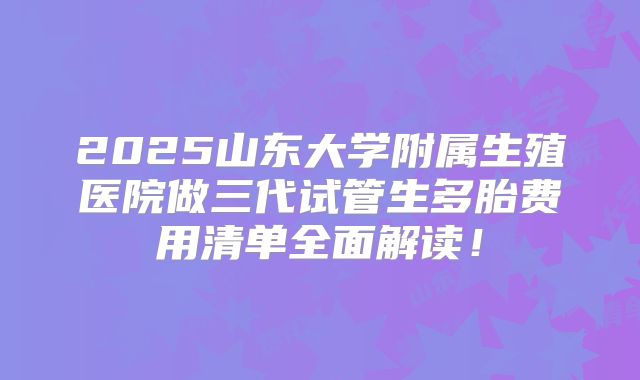 2025山东大学附属生殖医院做三代试管生多胎费用清单全面解读！