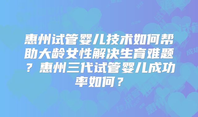 惠州试管婴儿技术如何帮助大龄女性解决生育难题？惠州三代试管婴儿成功率如何？