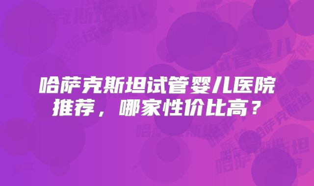 哈萨克斯坦试管婴儿医院推荐，哪家性价比高？
