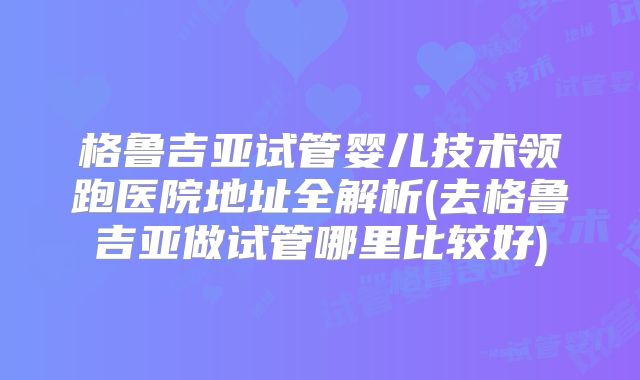 格鲁吉亚试管婴儿技术领跑医院地址全解析(去格鲁吉亚做试管哪里比较好)
