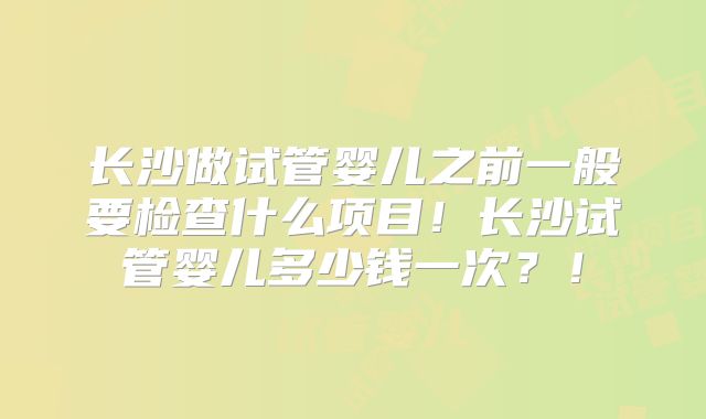 长沙做试管婴儿之前一般要检查什么项目！长沙试管婴儿多少钱一次？！
