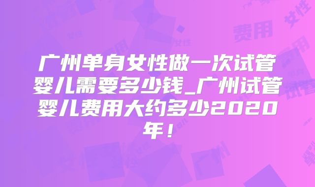 广州单身女性做一次试管婴儿需要多少钱_广州试管婴儿费用大约多少2020年!