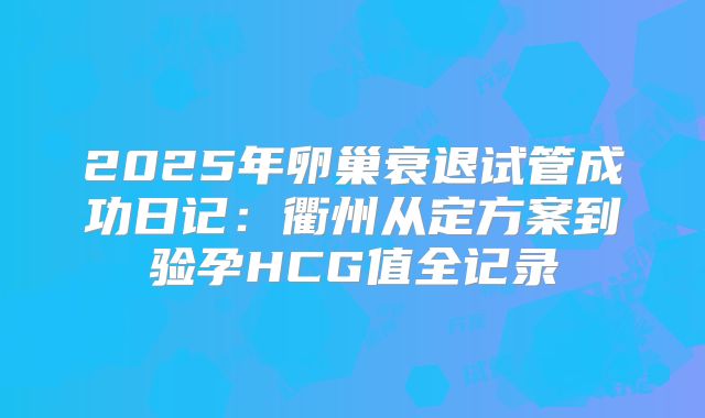 2025年卵巢衰退试管成功日记：衢州从定方案到验孕HCG值全记录