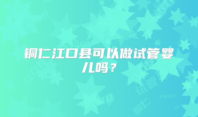 铜仁江口县可以做试管婴儿吗?
