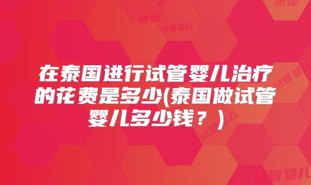在泰国进行试管婴儿治疗的花费是多少(泰国做试管婴儿多少钱？)