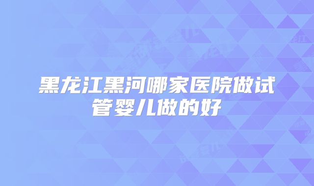黑龙江黑河哪家医院做试管婴儿做的好