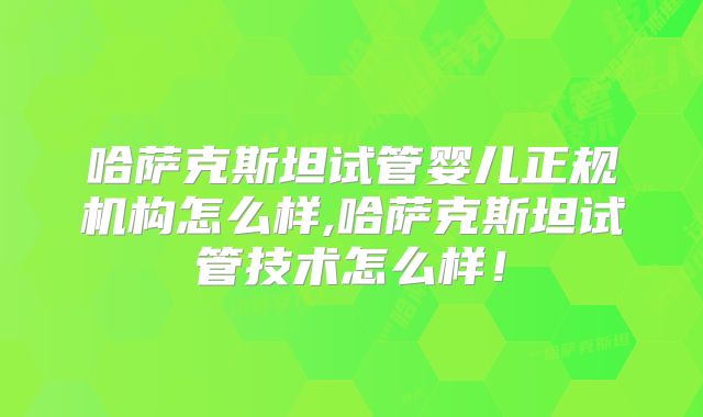 哈萨克斯坦试管婴儿正规机构怎么样,哈萨克斯坦试管技术怎么样！