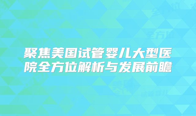 聚焦美国试管婴儿大型医院全方位解析与发展前瞻