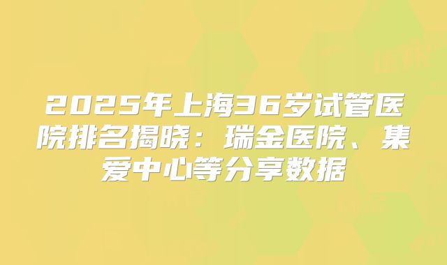 2025年上海36岁试管医院排名揭晓：瑞金医院、集爱中心等分享数据