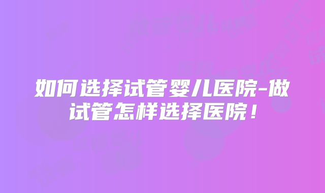 如何选择试管婴儿医院-做试管怎样选择医院！
