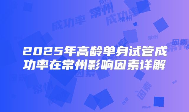 2025年高龄单身试管成功率在常州影响因素详解