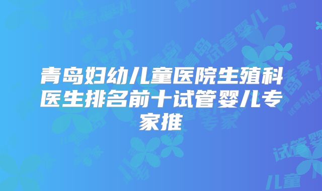 青岛妇幼儿童医院生殖科医生排名前十试管婴儿专家推