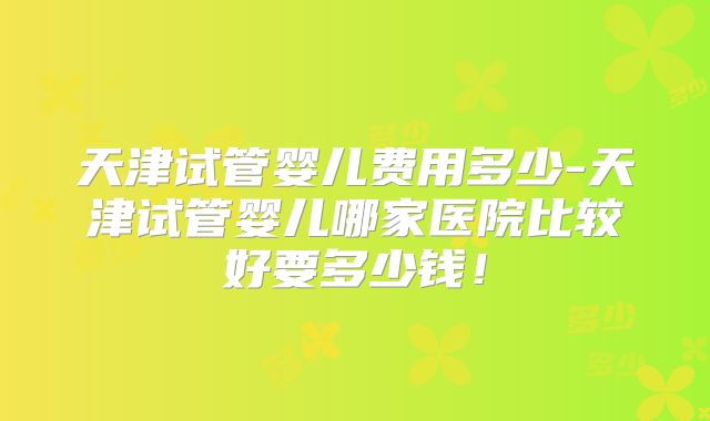天津试管婴儿费用多少-天津试管婴儿哪家医院比较好要多少钱！