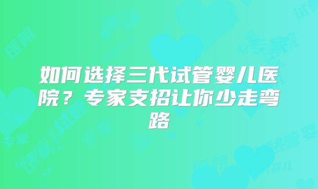 如何选择三代试管婴儿医院？专家支招让你少走弯路