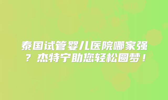 泰国试管婴儿医院哪家强？杰特宁助您轻松圆梦！