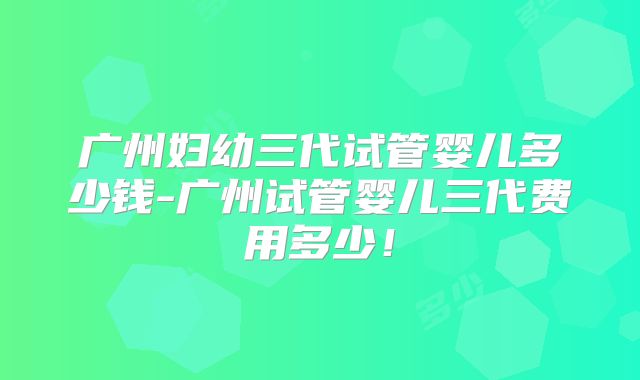 广州妇幼三代试管婴儿多少钱-广州试管婴儿三代费用多少！