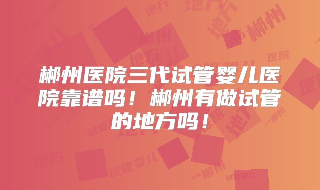 郴州医院三代试管婴儿医院靠谱吗！郴州有做试管的地方吗！