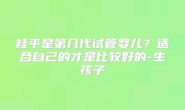 桂平是第几代试管婴儿？适合自己的才是比较好的-生孩子