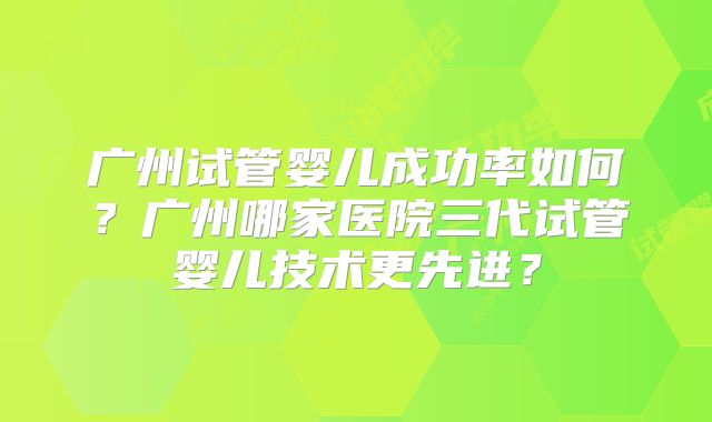广州试管婴儿成功率如何？广州哪家医院三代试管婴儿技术更先进？