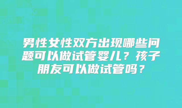 男性女性双方出现哪些问题可以做试管婴儿?孩子朋友可以做试管吗?