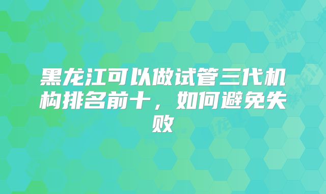 黑龙江可以做试管三代机构排名前十，如何避免失败