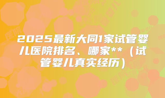 2025最新大同1家试管婴儿医院排名、哪家**（试管婴儿真实经历）