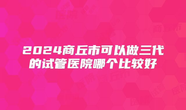2024商丘市可以做三代的试管医院哪个比较好